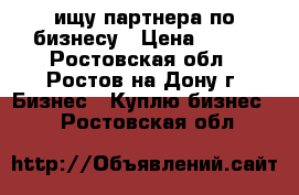 ищу партнера по бизнесу › Цена ­ 100 - Ростовская обл., Ростов-на-Дону г. Бизнес » Куплю бизнес   . Ростовская обл.